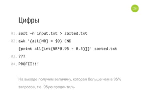 Цифры
sort -n input.txt > sorted.txt
awk '{all[NR] = $0} END
{print all[int(NR*0.95 - 0.5)]}' sorted.txt
???
PROFIT!!!
На выходе получим величину, которая больше чем в 95%
запросов, т.е. 95ую процентиль
01.
02.
03.
04.
26
 