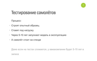 Тестирование самолётов
Процесс:
•  Строят опытный образец
•  Ставят под нагрузку
•  Через 5­10 лет запускают модель в эксплуатацию
•  А самолёт стоит на стенде
Даже если на тестах сломается, у авиакомпании будет 5­10 лет в
запасе
7
 