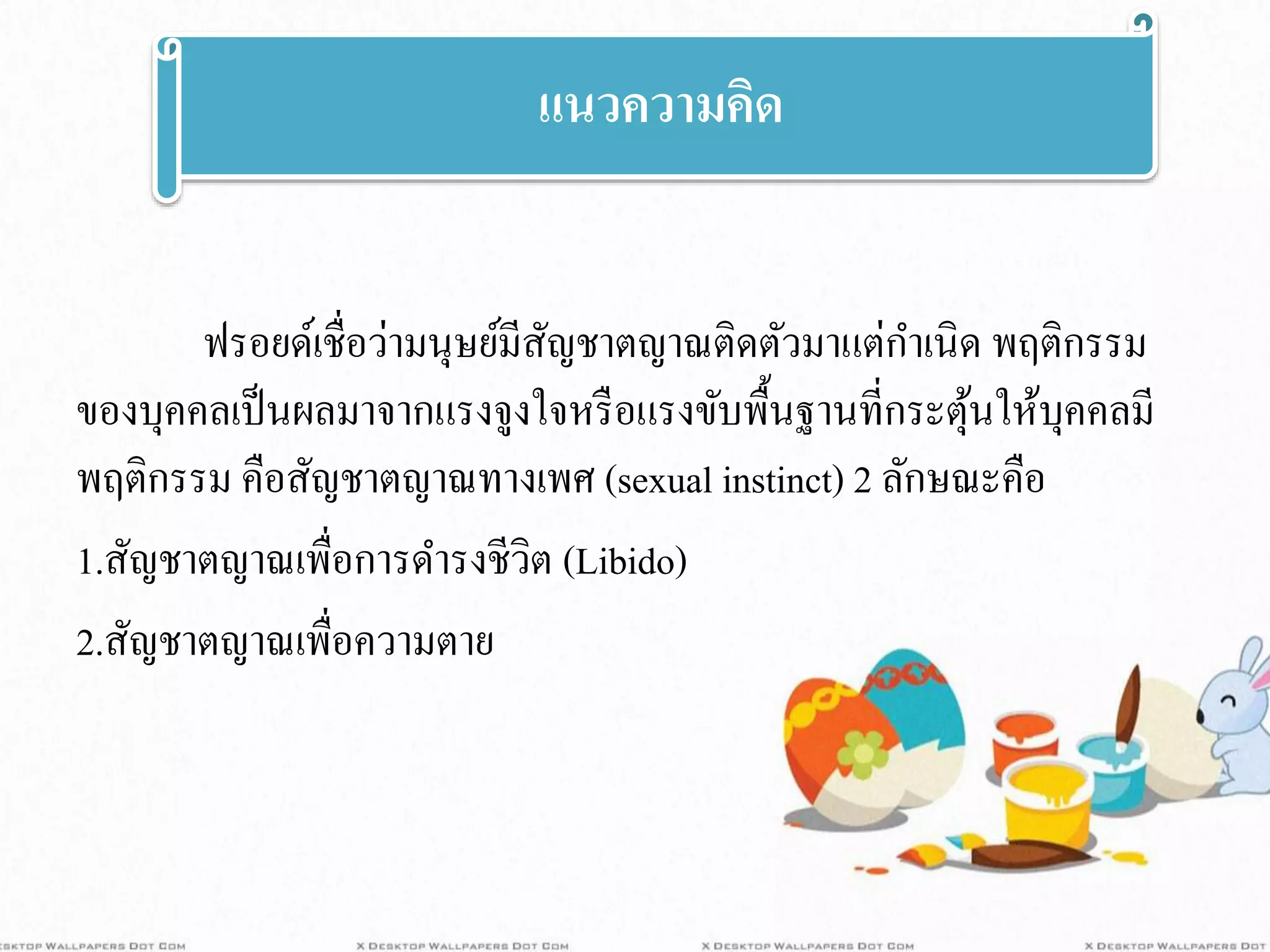 ฟรอยด์เชื่อว่ามนุษย์มีสัญชาตญาณติดตัวมาแต่กาเนิด พฤติกรรม
ของบุคคลเป็นผลมาจากแรงจูงใจหรือแรงขับพื้นฐานที่กระตุ้นให้บุคคลมี
พฤติกรรม คือสัญชาตญาณทางเพศ (sexual instinct) 2 ลักษณะคือ
1.สัญชาตญาณเพื่อการดารงชีวิต (Libido)
2.สัญชาตญาณเพื่อความตาย
แนวความคิด
 