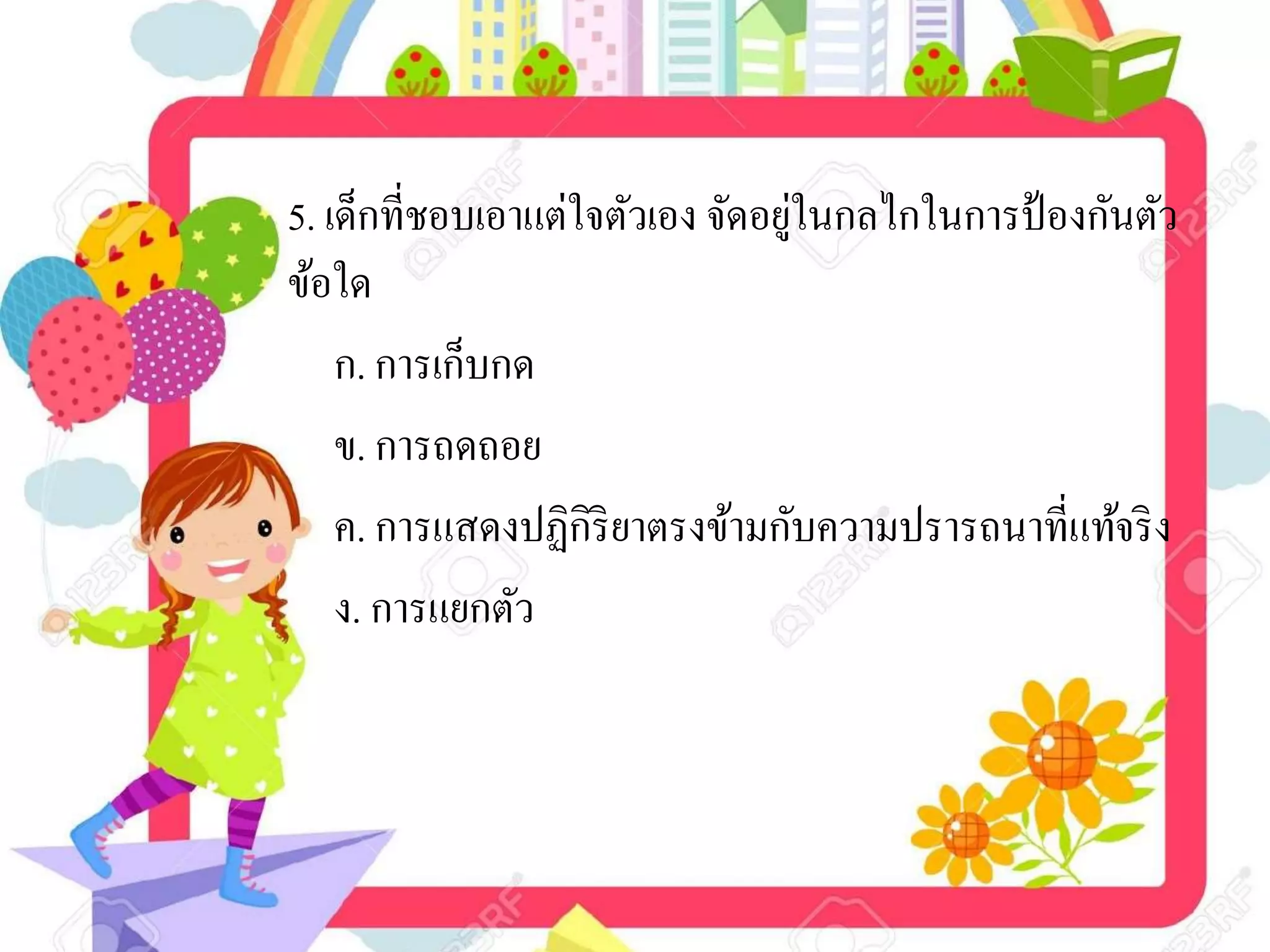 5. เด็กที่ชอบเอาแต่ใจตัวเอง จัดอยู่ในกลไกในการป้องกันตัว
ข้อใด
ก. การเก็บกด
ข. การถดถอย
ค. การแสดงปฏิกิริยาตรงข้ามกับความปรารถนาที่แท้จริง
ง. การแยกตัว
 