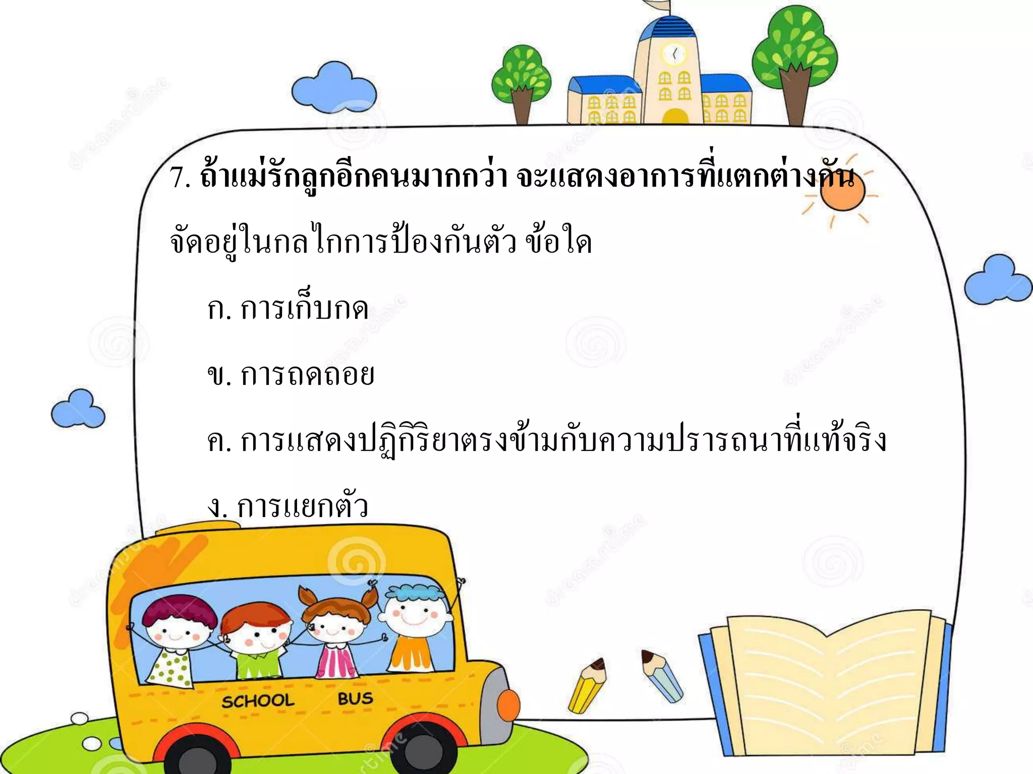7. ถ้าแม่รักลูกอีกคนมากกว่า จะแสดงอาการที่แตกต่างกัน
จัดอยู่ในกลไกการป้องกันตัว ข้อใด
ก. การเก็บกด
ข. การถดถอย
ค. การแสดงปฏิกิริยาตรงข้ามกับความปรารถนาที่แท้จริง
ง. การแยกตัว
 