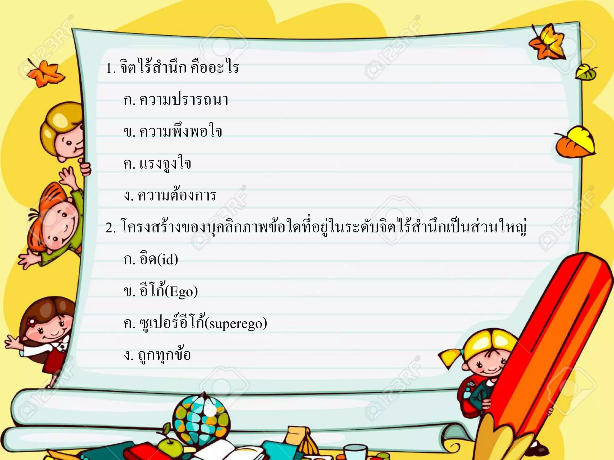 1. จิตไร้สานึก คืออะไร
ก. ความปรารถนา
ข. ความพึงพอใจ
ค. แรงจูงใจ
ง. ความต้องการ
2. โครงสร้างของบุคลิกภาพข้อใดที่อยู่ในระดับจิตไร้สานึกเป็นส่วนใหญ่
ก. อิด(id)
ข. อีโก้(Ego)
ค. ซูเปอร์อีโก้(superego)
ง. ถูกทุกข้อ
 
