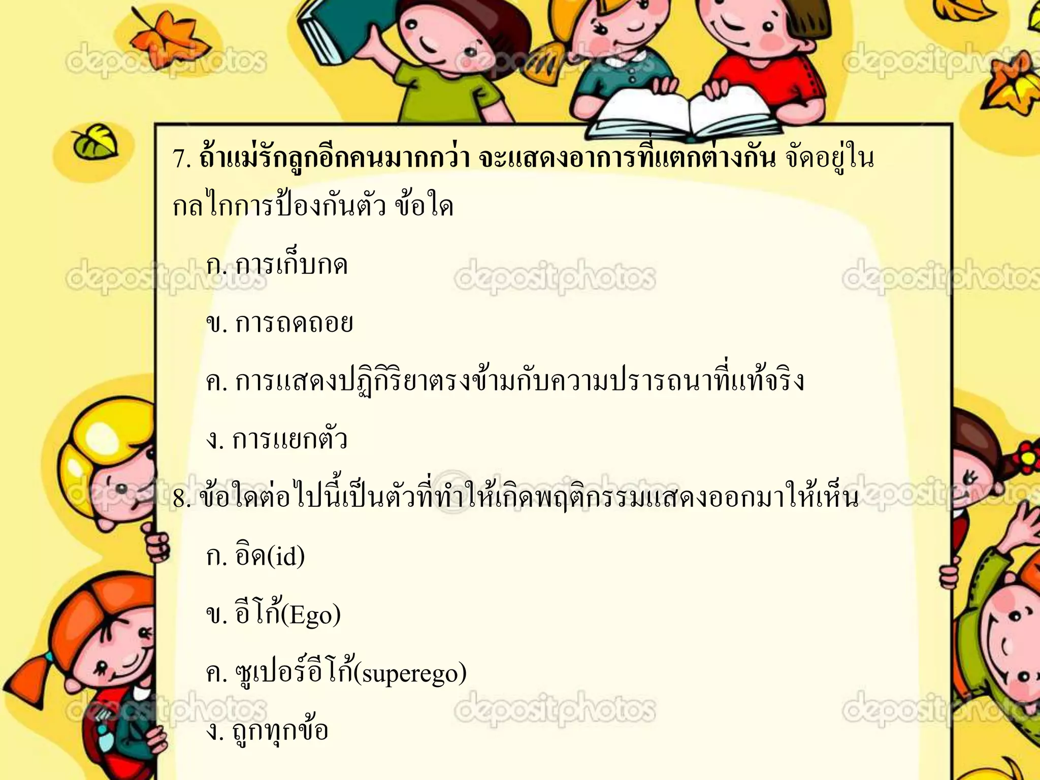 7. ถ้าแม่รักลูกอีกคนมากกว่า จะแสดงอาการที่แตกต่างกัน จัดอยู่ใน
กลไกการป้องกันตัว ข้อใด
ก. การเก็บกด
ข. การถดถอย
ค. การแสดงปฏิกิริยาตรงข้ามกับความปรารถนาที่แท้จริง
ง. การแยกตัว
8. ข้อใดต่อไปนี้เป็นตัวที่ทาให้เกิดพฤติกรรมแสดงออกมาให้เห็น
ก. อิด(id)
ข. อีโก้(Ego)
ค. ซูเปอร์อีโก้(superego)
ง. ถูกทุกข้อ
 