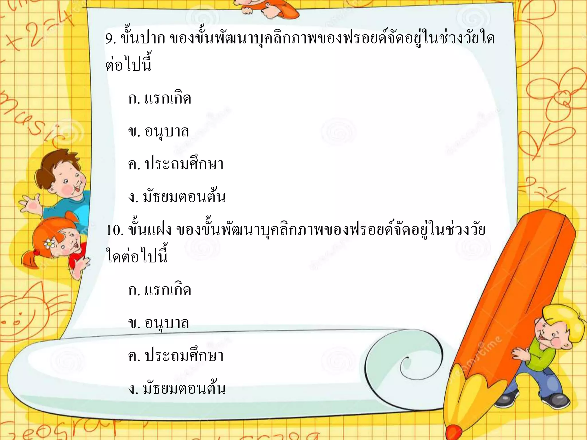 9. ขั้นปาก ของขั้นพัฒนาบุคลิกภาพของฟรอยด์จัดอยู่ในช่วงวัยใด
ต่อไปนี้
ก. แรกเกิด
ข. อนุบาล
ค. ประถมศึกษา
ง. มัธยมตอนต้น
10. ขั้นแฝง ของขั้นพัฒนาบุคลิกภาพของฟรอยด์จัดอยู่ในช่วงวัย
ใดต่อไปนี้
ก. แรกเกิด
ข. อนุบาล
ค. ประถมศึกษา
ง. มัธยมตอนต้น
 