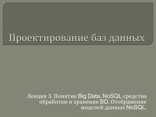 Лекция 3. Понятие Big Data. NoSQL средства
обработки и хранения BD. Отображение
моделей данных NoSQL.
 