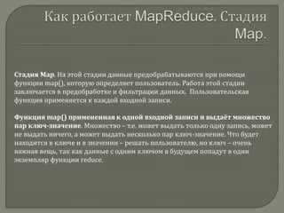 Стадия Map. На этой стадии данные предобрабатываются при помощи
функции map(), которую определяет пользователь. Работа этой стадии
заключается в предобработке и фильтрации данных. Пользовательская
функция применяется к каждой входной записи.
Функция map() примененная к одной входной записи и выдаёт множество
пар ключ-значение. Множество – т.е. может выдать только одну запись, может
не выдать ничего, а может выдать несколько пар ключ-значение. Что будет
находится в ключе и в значении – решать пользователю, но ключ – очень
важная вещь, так как данные с одним ключом в будущем попадут в один
экземпляр функции reduce.
 