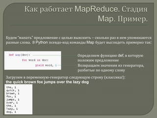 Будем “мапать” предложение с целью выяснить – сколько раз в нем упоминаются
разные слова. В Python псевдо-код команды Map будет выглядеть примерно так:
Определяем функцию def, в которую
положим предложение
Возвращаем значения из генератора,
разбитые по одному слову
Загрузим в переменную-генератор следующую строку (классика!):
the quick brown fox jumps over the lazy dog
 