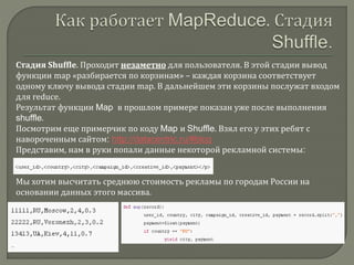 Стадия Shuffle. Проходит незаметно для пользователя. В этой стадии вывод
функции map «разбирается по корзинам» – каждая корзина соответствует
одному ключу вывода стадии map. В дальнейшем эти корзины послужат входом
для reduce.
Результат функции Map в прошлом примере показан уже после выполнения
shuffle.
Посмотрим еще примерчик по коду Map и Shuffle. Взял его у этих ребят с
навороченным сайтом: http://datacentric.ru/#blog
Представим, нам в руки попали данные некоторой рекламной системы:
Мы хотим высчитать среднюю стоимость рекламы по городам России на
основании данных этого массива.
 