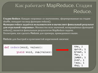Стадия Reduce. Каждая «корзина» со значениями, сформированная на стадии
shuffle, попадает на вход функции reduce().
Функция reduce задаётся пользователем и вычисляет финальный результат
для отдельной «корзины». Множество всех значений, возвращённых функцией
reduce(), является финальным результатом MapReduce-задачи.
Посмотрим, как сделать Reduce для примера, приведенного выше.
Reduce для быстрой и хулиганистой коричневой лисички:
 