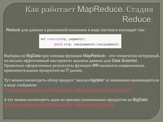 Reduce для данных о рекламной компании в виде листинга выглядит так:
Выборка из BigData при помощи функции MapReduce – это технически нетрудный,
но весьма эффективный инструмент анализа данных для Data Scientist .
Правильно оформленные результаты функции MR являются современным,
привлекательным продуктом на IT рынке.
Тут можно посмотреть обзор продукт “анализ bigdata” от компании-производителя
в виде слайдиков:
http://www.slideshare.net/Data-Centric_Alliance/big-data-is-the-new-oil
А тут можно посмотреть один из красиво упакованных продуктов по BigData:
http://www.slideshare.net/Data-Centric_Alliance/ss-55342365
 