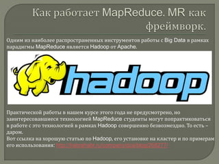 Одним из наиболее распространенных инструментов работы с Big Data в рамках
парадигмы MapReduce является Hadoop от Apache.
Практической работы в нашем курсе этого года не предусмотрено, но
заинтересовавшиеся технологией MapReduce студенты могут попрактиковаться
в работе с это технологией в рамках Hadoop совершенно безвозмездно. То есть –
даром.
Вот ссылка на хорошую статью по Hadoop, его установке на кластер и по примерам
его использования: http://habrahabr.ru/company/dca/blog/268277/
 