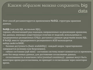 Этот способ регламентируется применением NoSQL структуры хранения
данных.
NoSQL (not only SQL, не только SQL),
термин, обозначающий ряд подходов, направленных на реализацию хранилищ
баз данных, имеющих существенные отличия от моделей, используемых в
традиционных реляционных СУБД с доступом к данным средствами языка SQL.
В NoSQL вместо традиционного реляционного ACID используется
набор свойств BASE:
- базовая доступность (basic availability) - каждый запрос гарантированно
завершается (успешно или безуспешно).
- гибкое состояние (soft state) - состояние системы может изменяться со временем,
даже без ввода новых данных, для достижения согласования данных.
- согласованность в конечном счёте (eventual consistency) - данные могут быть
некоторое время рассогласованы, но приходят к согласованию через некоторое
время.
 