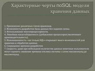 1. Применение различных типов хранилищ.
2. Возможность разработки базы данных без задания схемы.
3. Использование многопроцессорности.
4. Линейная масштабируемость (добавление процессоров увеличивает
производительность).
5. Инновационность: «не только SQL» открывает много возможностей для
хранения и обработки данных.
6. Сокращение времени разработки
7. Скорость: даже при небольшом количестве данных конечные пользователи
могут оценить снижение времени отклика системы с сотен миллисекунд до
миллисекунд.
 