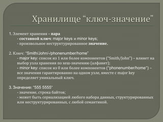 1. Элемент хранения - пара
- составной ключ: major keys и minor keys;
- произвольное неструктурированное значение.
2. Ключ: “Smith/John/-/phonenumber/home”
- major key: список из 1 или более компонентов (“Smith/John”) – влияет на
выбор узла хранения по хеш-значению (алфавит);
- minor key: список из 0 или более компонентов (“phonenumber/home”) –
все значения гарантированно на одном узле, вместе с major key
определяет уникальный ключ.
3. Значение: “555 5555“
- значение, строка байтов;
- может быть сериализацией любого набора данных, структурированных
или неструктурированных, с любой семантикой.
 