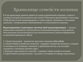 В этом хранилище данные хранятся в виде разреженной матрицы, строки и
столбцы которой используются как ключи. Типичным применением этого вида
СУБД является веб-индексирование, а также задачи, связанные с большими
данными, с пониженными требованиями к согласованности данных.
Индексирование в поисковых системах (веб-индексирование) — процесс
добавления сведений (о сайте) роботом поисковой машины в базу данных,
впоследствии использующуюся для (полнотекстового) поиска информации
на проиндексированных сайтах.
1. Column (колонка) – множество пар ключ-значение (key-value).
2. Column Family (семейство колонок) - содержит множество колонок, у каждой
из которых есть название, значение, и временная метка, и на которые
ссылаются с помощью ключей строк.
3. Keyspace (пространство ключей) - содержит набор семейств колонок.
4. SuperColumn (суперколонки) - колонки, состоящие из набора подколонок.
 
