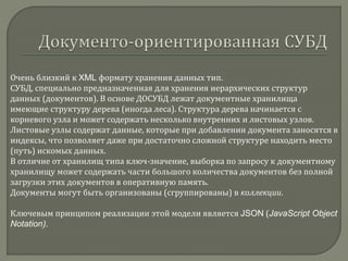 Очень близкий к XML формату хранения данных тип.
СУБД, специально предназначенная для хранения иерархических структур
данных (документов). В основе ДОСУБД лежат документные хранилища
имеющие структуру дерева (иногда леса). Структура дерева начинается с
корневого узла и может содержать несколько внутренних и листовых узлов.
Листовые узлы содержат данные, которые при добавлении документа заносятся в
индексы, что позволяет даже при достаточно сложной структуре находить место
(путь) искомых данных.
В отличие от хранилищ типа ключ-значение, выборка по запросу к документному
хранилищу может содержать части большого количества документов без полной
загрузки этих документов в оперативную память.
Документы могут быть организованы (сгруппированы) в коллекции.
Ключевым принципом реализации этой модели является JSON (JavaScript Object
Notation).
 
