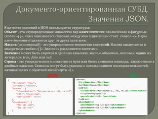 В качестве значений в JSON используются структуры:
Объект - это неупорядоченное множество пар ключ:значение, заключённое в фигурные
скобки «{ }». Ключ описывается строкой, между ним и значением стоит символ «:». Пары
ключ-значение отделяются друг от друга запятыми.
Массив (одномерный) - это упорядоченное множество значений. Массив заключается в
квадратные скобки «[ ]». Значения разделяются запятыми.
Значение может быть строкой в двойных кавычках, числом, объектом, массивом, одним из
литералов: true, false или null.
Строка - это упорядоченное множество из нуля или более символов юникода, заключенное в
двойные кавычки. Символы могут быть указаны с использованием последовательностей,
начинающихся с обратной косой черты «».
JSON XML
 