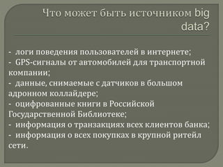 - логи поведения пользователей в интернете;
- GPS-сигналы от автомобилей для транспортной
компании;
- данные, снимаемые с датчиков в большом
адронном коллайдере;
- оцифрованные книги в Российской
Государственной Библиотеке;
- информация о транзакциях всех клиентов банка;
- информация о всех покупках в крупной ритейл
сети.
 