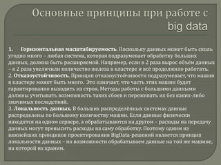 1. Горизонтальная масштабируемость. Поскольку данных может быть сколь
угодно много – любая система, которая подразумевает обработку больших
данных, должна быть расширяемой. Например, если в 2 раза вырос объём данных
– в 2 раза увеличили количество железа в кластере и всё продолжило работать.
2. Отказоустойчивость. Принцип отказоустойчивости подразумевает, что машин
в кластере может быть много. Это означает, что часть этих машин будет
гарантированно выходить из строя. Методы работы с большими данными
должны учитывать возможность таких сбоев и переживать их без каких-либо
значимых последствий.
3. Локальность данных. В больших распределённых системах данные
распределены по большому количеству машин. Если данные физически
находятся на одном сервере, а обрабатываются на другом – расходы на передачу
данных могут превысить расходы на саму обработку. Поэтому одним из
важнейших принципов проектирования BigData-решений является принцип
локальности данных – по возможности обрабатываем данные на той же машине,
на которой их храним.
 