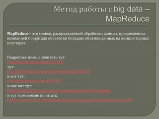 MapReduce – это модель распределенной обработки данных, предложенная
компанией Google для обработки больших объёмов данных на компьютерных
кластерах.
Подробнее можно почитать тут:
http://habrahabr.ru/post/103467/
тут:
http://habrahabr.ru/company/bitrix/blog/218003/
и вот тут:
http://habrahabr.ru/post/74792/
а еще вот тут:
https://msdn.microsoft.com/ru-ru/magazine/mt147240.aspx
и тут тоже можно почитать:
http://www.ibm.com/developerworks/ru/library/bd-mapreduce/index.html
 