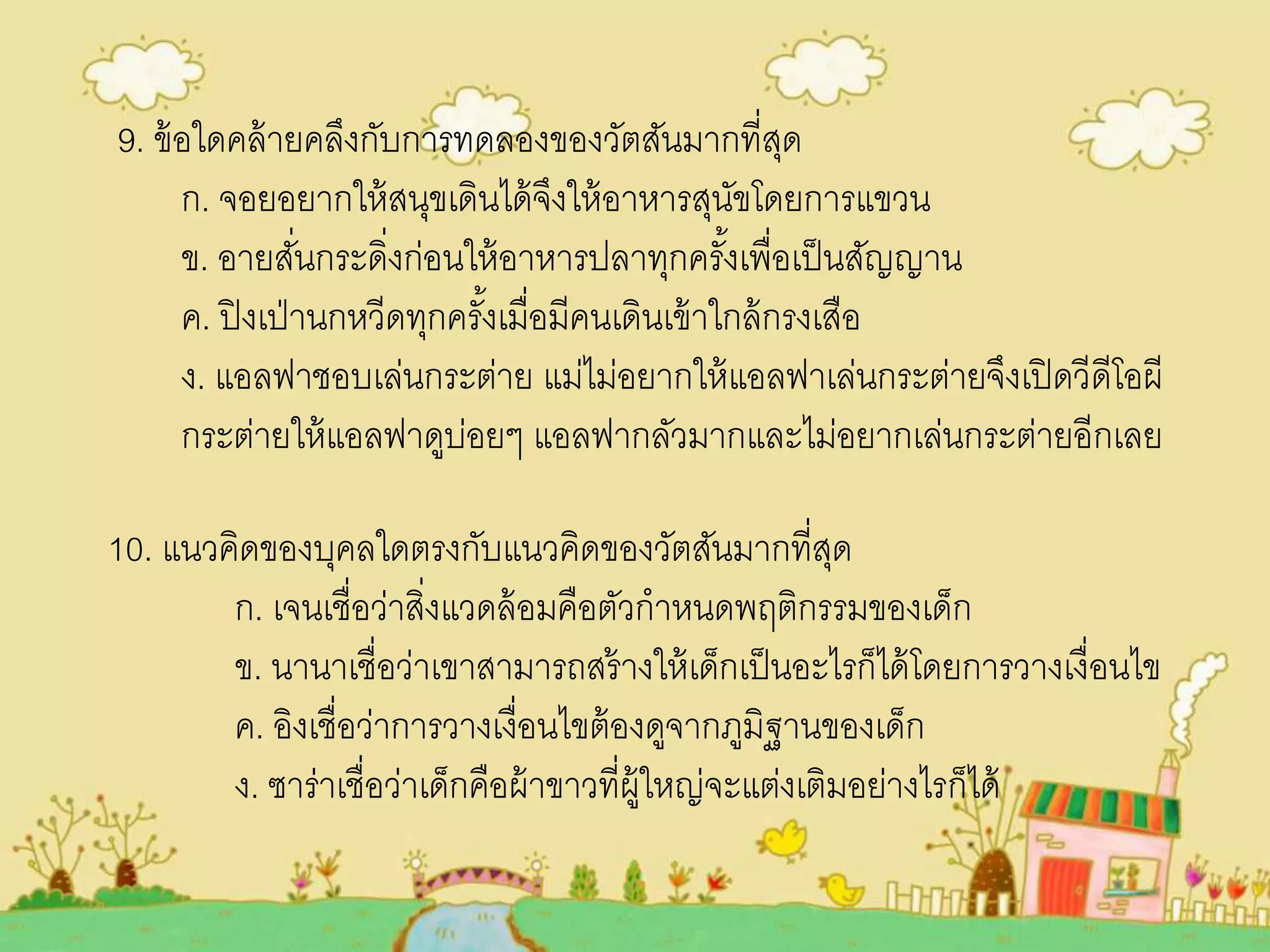 9. ข้อใดคล้ายคลึงกับการทดลองของวัตสันมากที่สุด
ก. จอยอยากให้สนุขเดินได้จึงให้อาหารสุนัขโดยการแขวน
ข. อายสั่นกระดิ่งก่อนให้อาหารปลาทุกครั้งเพื่อเป็นสัญญาน
ค. ปิงเป่านกหวีดทุกครั้งเมื่อมีคนเดินเข้าใกล้กรงเสือ
ง. แอลฟาชอบเล่นกระต่าย แม่ไม่อยากให้แอลฟาเล่นกระต่ายจึงเปิดวีดีโอผี
กระต่ายให้แอลฟาดูบ่อยๆ แอลฟากลัวมากและไม่อยากเล่นกระต่ายอีกเลย
10. แนวคิดของบุคลใดตรงกับแนวคิดของวัตสันมากที่สุด
ก. เจนเชื่อว่าสิ่งแวดล้อมคือตัวกาหนดพฤติกรรมของเด็ก
ข. นานาเชื่อว่าเขาสามารถสร้างให้เด็กเป็นอะไรก็ได้โดยการวางเงื่อนไข
ค. อิงเชื่อว่าการวางเงื่อนไขต้องดูจากภูมิฐานของเด็ก
ง. ซาร่าเชื่อว่าเด็กคือผ้าขาวที่ผู้ใหญ่จะแต่งเติมอย่างไรก็ได้
 