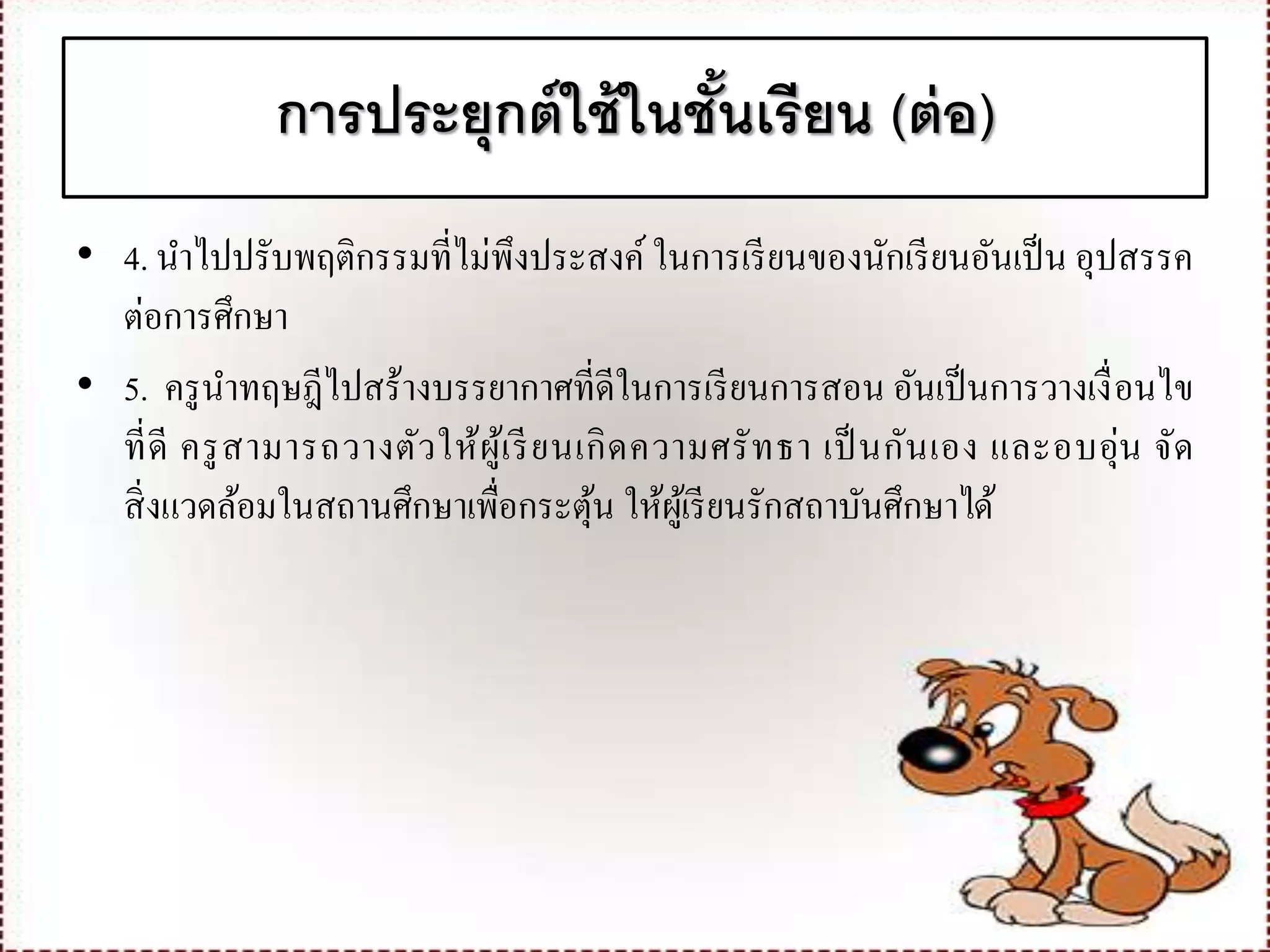 การประยุกต์ใช้ในชั้นเรียน (ต่อ)
• 4. นาไปปรับพฤติกรรมที่ไม่พึงประสงค์ ในการเรียนของนักเรียนอันเป็น อุปสรรค
ต่อการศึกษา
• 5. ครูนาทฤษฎีไปสร้างบรรยากาศที่ดีในการเรียนการสอน อันเป็นการวางเงื่อนไข
ที่ดี ครูสามารถวางตัวให้ผู้เรียนเกิดความศรัทธา เป็นกันเอง และอบอุ่น จัด
สิ่งแวดล้อมในสถานศึกษาเพื่อกระตุ้น ให้ผู้เรียนรักสถาบันศึกษาได้
 