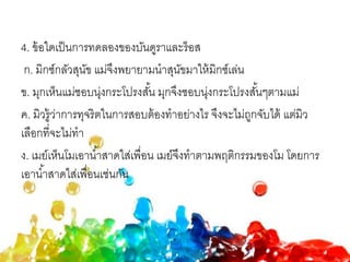 4. ข้อใดเป็นการทดลองของบันดูราและร็อส
ก. มิกซ์กลัวสุนัข แม่จึงพยายามนาสุนัขมาให้มิกซ์เล่น
ข. มุกเห็นแม่ชอบนุ่งกระโปรงสั้น มุกจึงชอบนุ่งกระโปรงสั้นๆตามแม่
ค. มิวรู้ว่าการทุจริตในการสอบต้องทาอย่างไร จึงจะไม่ถูกจับได้ แต่มิว
เลือกที่จะไม่ทา
ง. เมย์เห็นโมเอาน้าสาดใส่เพื่อน เมย์จึงทาตามพฤติกรรมของโม โดยการ
เอาน้าสาดใส่เพื่อนเช่นกัน
 