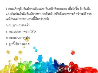 6.ตอนเด็กๆส้มส้มมักจะเห็นแม่ทาลิปสติกสีแดงเสมอ เมื่อโตขึ้น ส้มส้มเริ่ม
แต่งตัวเก่งแล้วส้มส้มมักจะทาปากด้วยลิปสติกสีแดงเพราะคิดว่าจะได้สวย
เหมือนแม่ กระบวนการนี้เรียกว่าอะไร
ก.กระบวนการจดจา
ข. กระบวนการความใส่ใจ
ค. กระบวนการจูงใจ
ง. ถูกทั้งข้อ ก และ ข
 