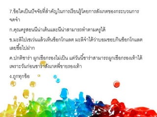 7.ข้อใดเป็นปัจจัยที่สาคัญในการเรียนรู้โดยการสังเกตของกระบวนการ
จดจา
ก.คุณครูสอนนีน่าเต้นและนีน่าสามารถทาตามครูได้
ข.มะลิไปเซเว่นแล้วเห็นช็อกโกแลต มะลิจาได้ว่าบอมชอบกินช็อกโกแลต
เลยซื้อไปฝาก
ค.ปกติซาร่า ผูกเชือกรองไม่เป็น แต่วันนี้ซาร่าสามารถผูกเชือกรองเท้าได้
เพราะวันก่อนซาร่าสังเกตพี่ขายรองเท้า
ง.ถูกทุกข้อ
 