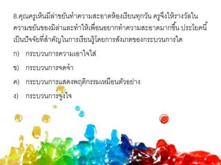 8.คุณครูเห็นมีล่าขยันทาความสะอาดห้องเรียนทุกวัน ครูจึงให้รางวัลใน
ความขยันของมิล่าและทาให้เพื่อนอยากทาความสะอาดมากขึ้น ประโยคนี้
เป็นปัจจัยที่สาคัญในการเรียนรู้โดยการสังเกตของกระบวนการใด
ก) กระบวนการความเอาใจใส่
ข) กระบวนการจดจา
ค) กระบวนการแสดงพฤติกรรมเหมือนตัวอย่าง
ง) กระบวนการจูงใจ
 