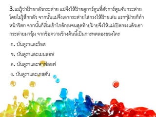 3.แม่รู้ว่าฝ้ ายกลัวกระต่าย แม่จึงให้ฝ้ ายดูการ์ตูนที่ตัวการ์ตูนจับกระต่าย
โดยไม่รู้สึกกลัว จากนั้นแม่จึงเอากระต่ายใส่กรงให้ฝ้ ายเล่น แรกๆฝ้ ายก็ทา
หน้าวิตก จากนั้นก็เริ่มเข้าใกล้กรงจนสุดท้ายฝ้ ายจึงให้แม่เปิดกรงแล้วเอา
กระต่ายมาอุ้ม จากข้อความข้างต้นนี้เป็นการทดลองของใคร
ก. บันดูราและร็อส
ข. บันดูราและเมนลอฟ
ค. บันดูราและพาฟลอฟ
ง. บันดูราและเกสตัน
 