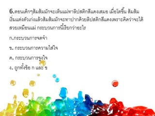 6.ตอนเด็กๆส้มส้มมักจะเห็นแม่ทาลิปสติกสีแดงเสมอ เมื่อโตขึ้น ส้มส้ม
เริ่มแต่งตัวเก่งแล้วส้มส้มมักจะทาปากด้วยลิปสติกสีแดงเพราะคิดว่าจะได้
สวยเหมือนแม่ กระบวนการนี้เรียกว่าอะไร
ก.กระบวนการจดจา
ข. กระบวนการความใส่ใจ
ค. กระบวนการจูงใจ
ง. ถูกทั้งข้อ ก และ ข
 