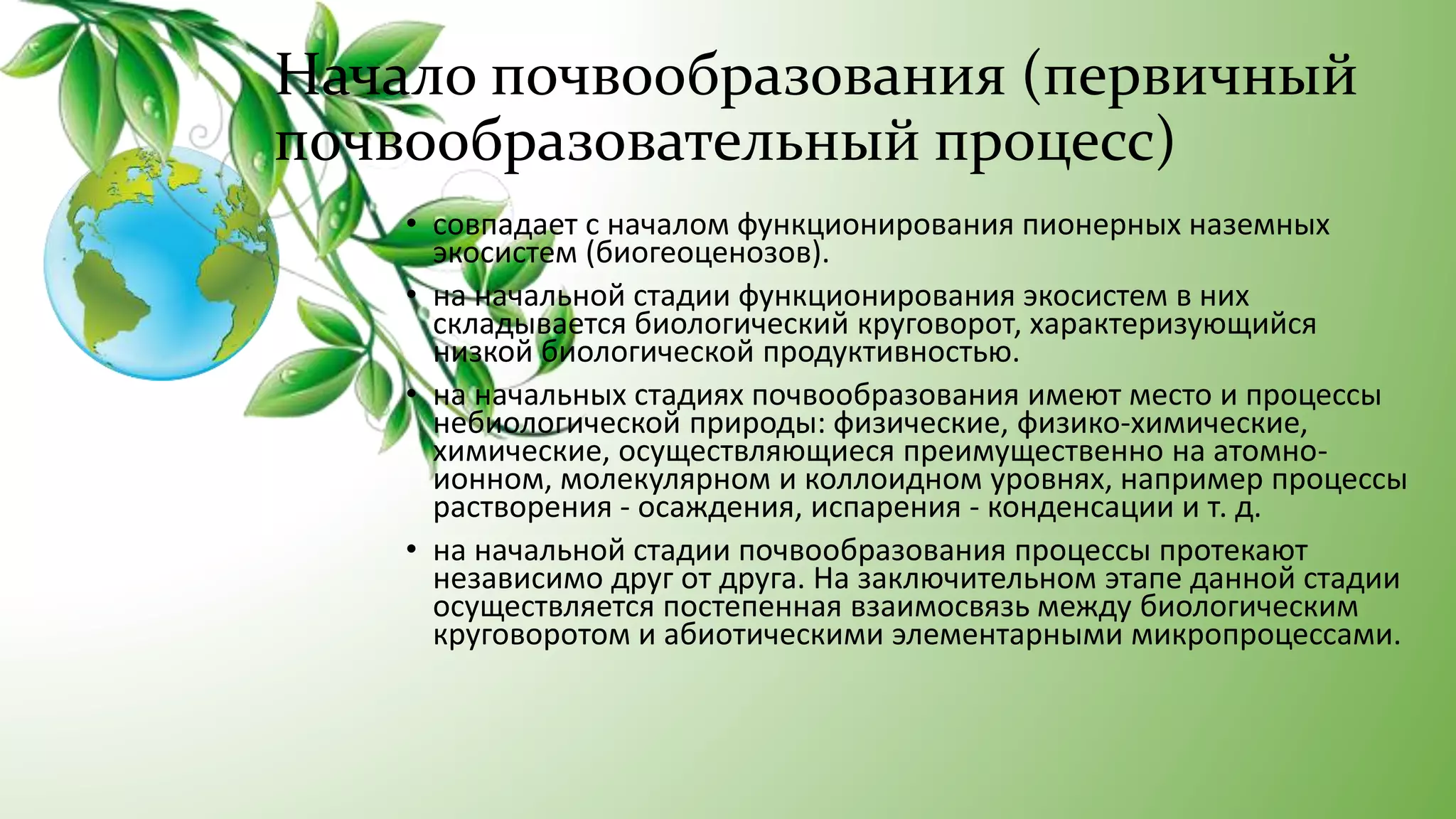 Начало почвообразования (первичный
почвообразовательный процесс)
• совпадает с началом функционирования пионерных наземных
экосистем (биогеоценозов).
• на начальной стадии функционирования экосистем в них
складывается биологический круговорот, характеризующийся
низкой биологической продуктивностью.
• на начальных стадиях почвообразования имеют место и процессы
небиологической природы: физические, физико-химические,
химические, осуществляющиеся преимущественно на атомно-
ионном, молекулярном и коллоидном уровнях, например процессы
растворения - осаждения, испарения - конденсации и т. д.
• на начальной стадии почвообразования процессы протекают
независимо друг от друга. На заключительном этапе данной стадии
осуществляется постепенная взаимосвязь между биологическим
круговоротом и абиотическими элементарными микропроцессами.
 