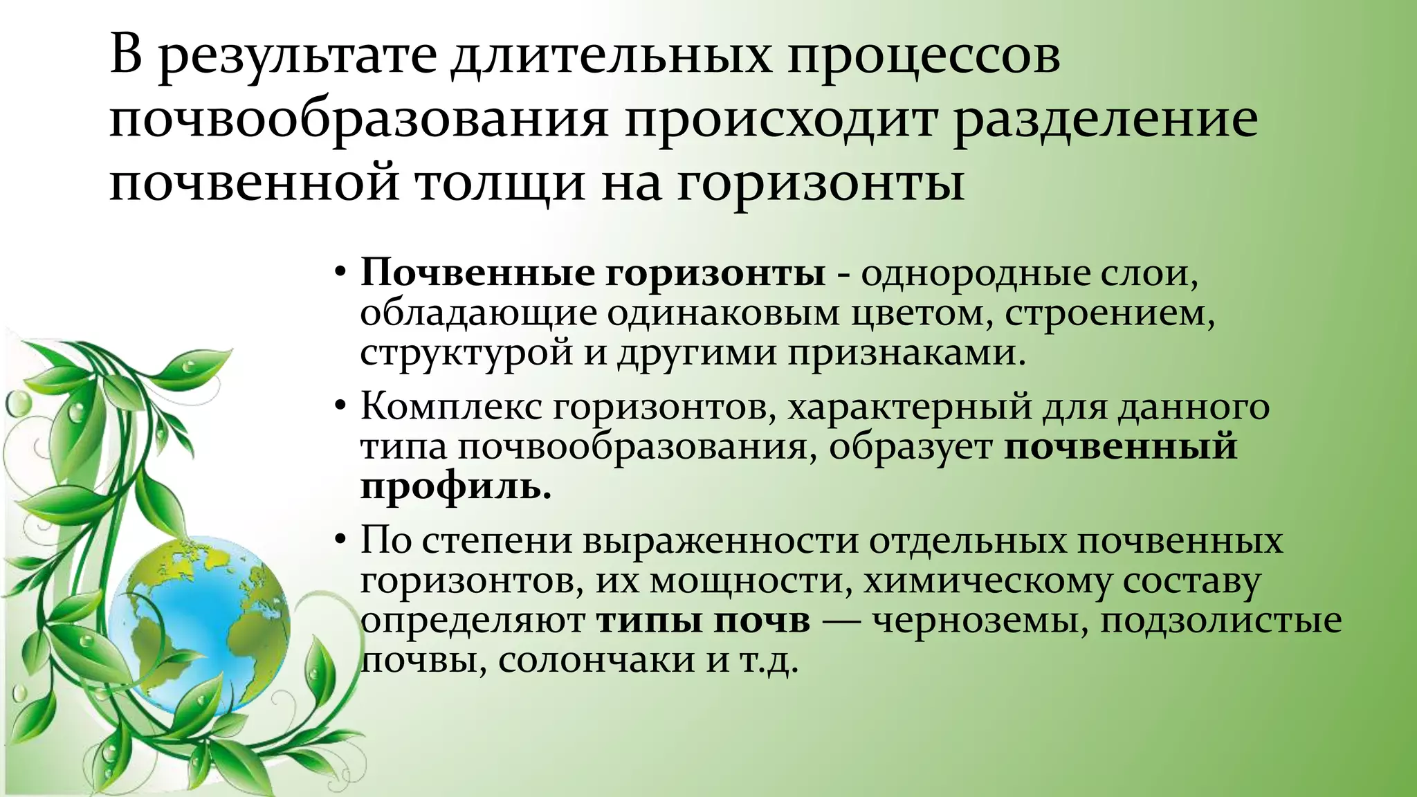 В результате длительных процессов
почвообразования происходит разделение
почвенной толщи на горизонты
• Почвенные горизонты - однородные слои,
обладающие одинаковым цветом, строением,
структурой и другими признаками.
• Комплекс горизонтов, характерный для данного
типа почвообразования, образует почвенный
профиль.
• По степени выраженности отдельных почвенных
горизонтов, их мощности, химическому составу
определяют типы почв — черноземы, подзолистые
почвы, солончаки и т.д.
 