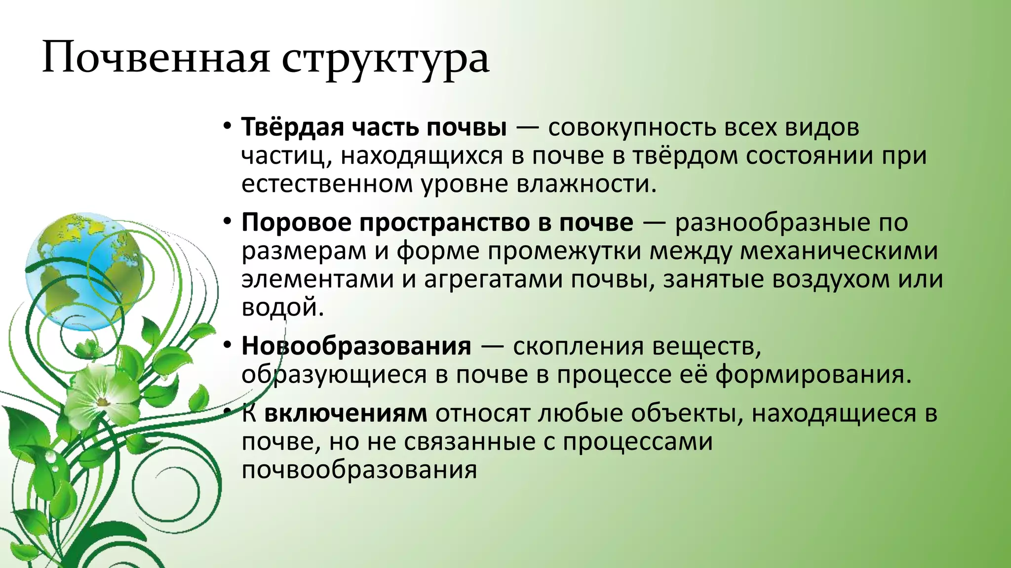 Почвенная структура
• Твёрдая часть почвы — совокупность всех видов
частиц, находящихся в почве в твёрдом состоянии при
естественном уровне влажности.
• Поровое пространство в почве — разнообразные по
размерам и форме промежутки между механическими
элементами и агрегатами почвы, занятые воздухом или
водой.
• Новообразования — скопления веществ,
образующиеся в почве в процессе её формирования.
• К включениям относят любые объекты, находящиеся в
почве, но не связанные с процессами
почвообразования
 