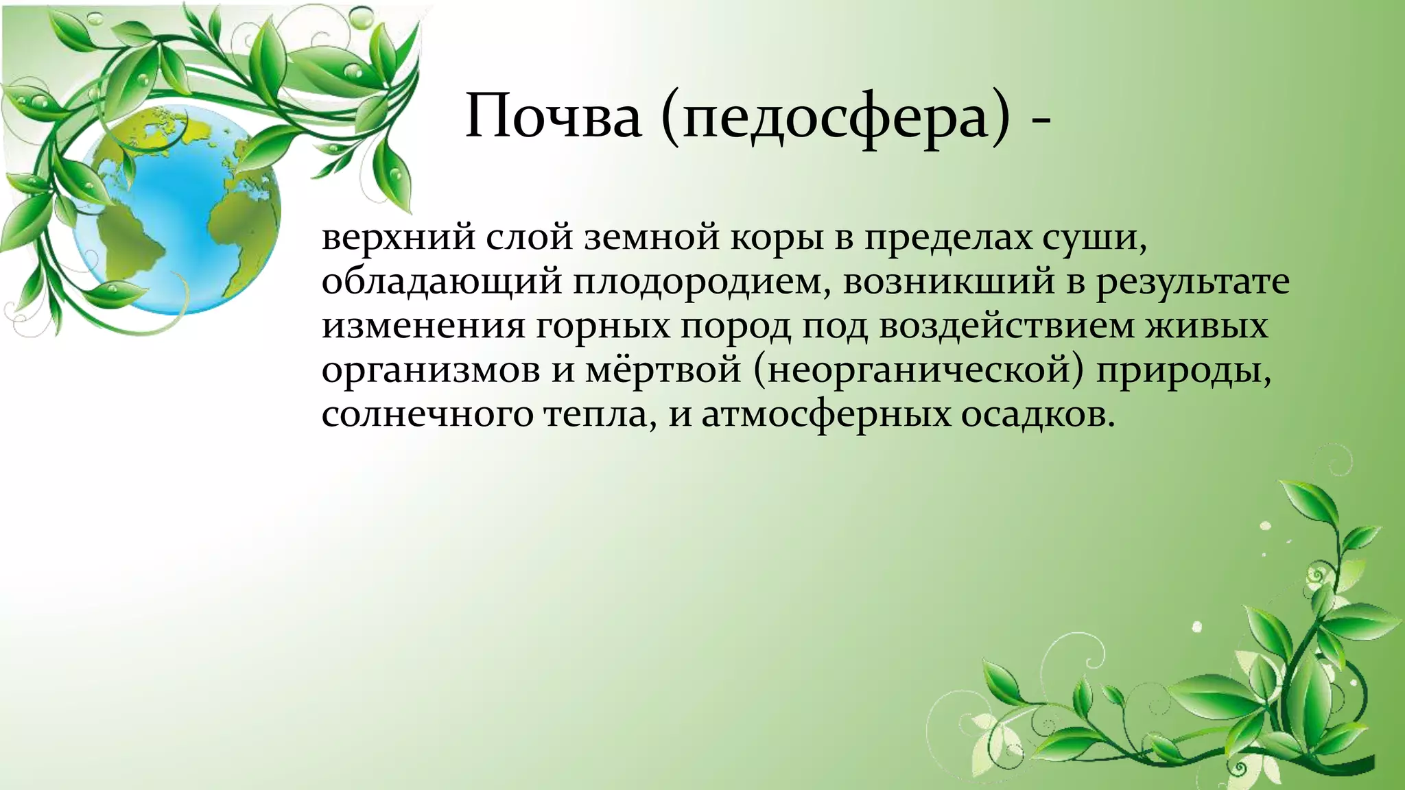 Почва (педосфера) -
верхний слой земной коры в пределах суши,
обладающий плодородием, возникший в результате
изменения горных пород под воздействием живых
организмов и мёртвой (неорганической) природы,
солнечного тепла, и атмосферных осадков.
 