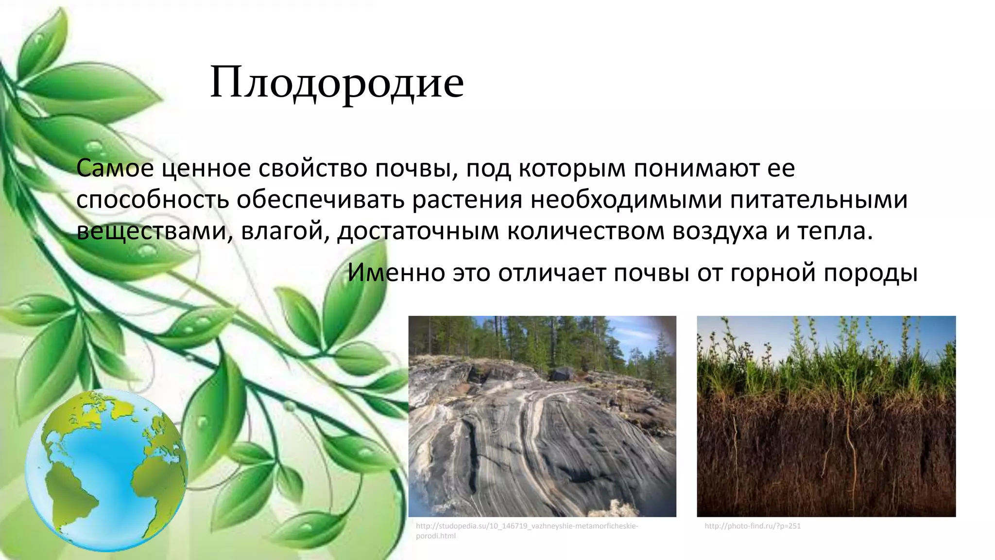 Плодородие
Самое ценное свойство почвы, под которым понимают ее
способность обеспечивать растения необходимыми питательными
веществами, влагой, достаточным количеством воздуха и тепла.
Именно это отличает почвы от горной породы
http://studopedia.su/10_146719_vazhneyshie-metamorficheskie-
porodi.html
http://photo-find.ru/?p=251
 