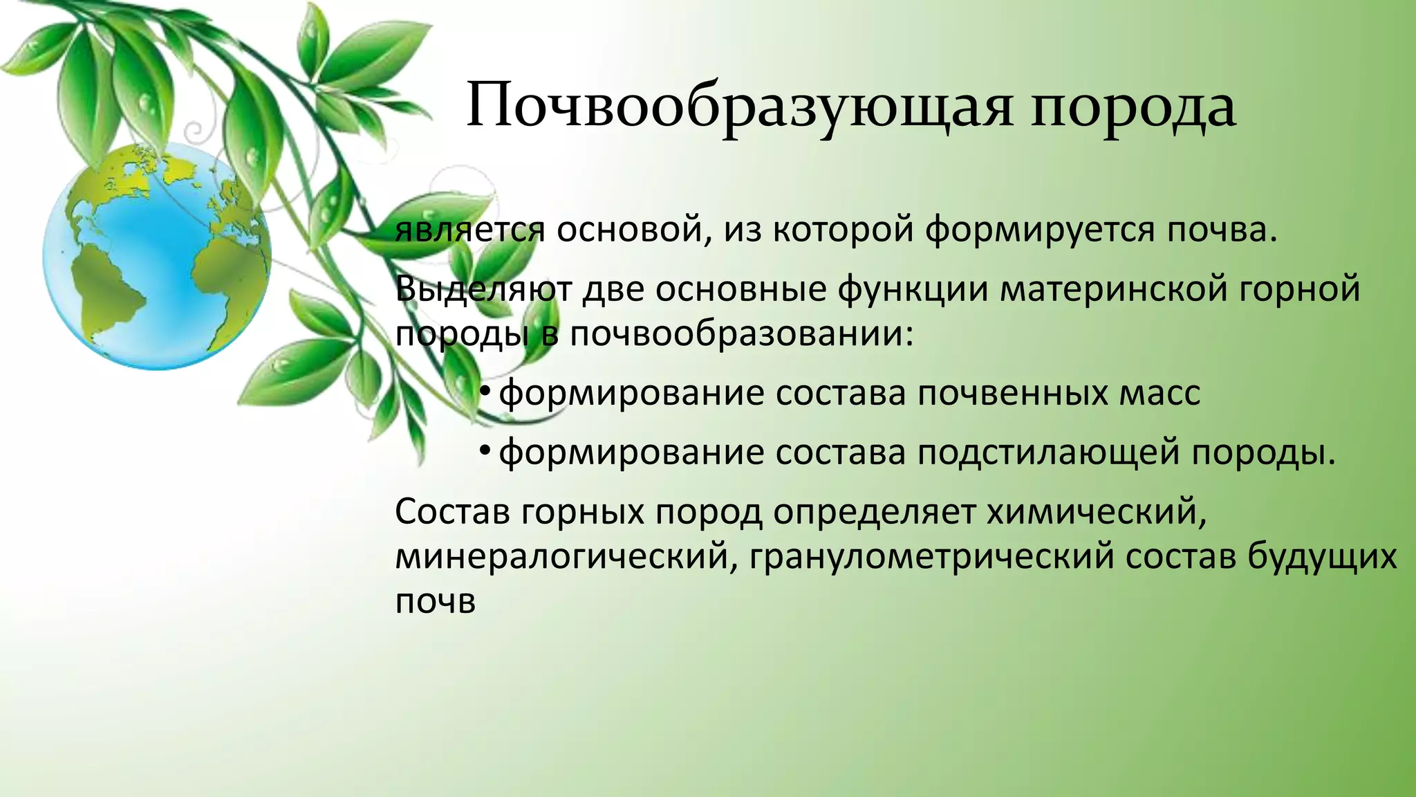 Почвообразующая порода
является основой, из которой формируется почва.
Выделяют две основные функции материнской горной
породы в почвообразовании:
• формирование состава почвенных масс
• формирование состава подстилающей породы.
Состав горных пород определяет химический,
минералогический, гранулометрический состав будущих
почв
 