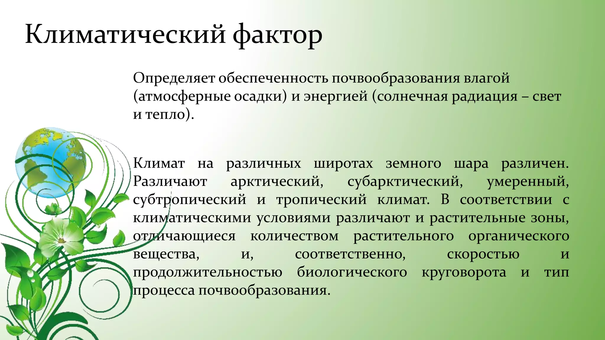 Климатический фактор
Определяет обеспеченность почвообразования влагой
(атмосферные осадки) и энергией (солнечная радиация – свет
и тепло).
Климат на различных широтах земного шара различен.
Различают арктический, субарктический, умеренный,
субтропический и тропический климат. В соответствии с
климатическими условиями различают и растительные зоны,
отличающиеся количеством растительного органического
вещества, и, соответственно, скоростью и
продолжительностью биологического круговорота и тип
процесса почвообразования.
 