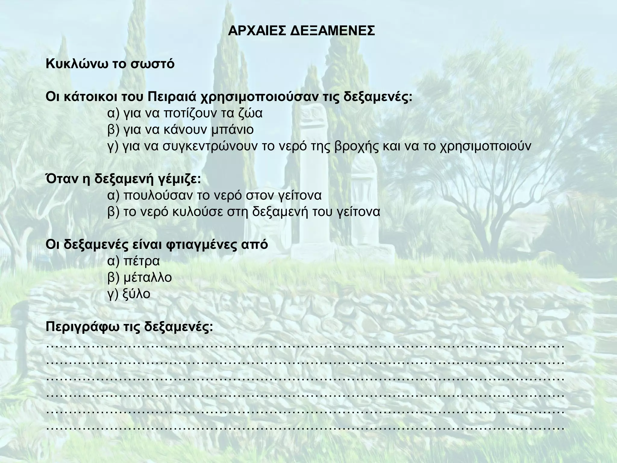 ΑΡΧΑΙΕΣ ΔΕΞΑΜΕΝΕΣ
Κυκλώνω το σωστό
Οι κάτοικοι του Πειραιά χρησιμοποιούσαν τις δεξαμενές:
α) για να ποτίζουν τα ζώα
β) για να κάνουν μπάνιο
γ) για να συγκεντρώνουν το νερό της βροχής και να το χρησιμοποιούν
Όταν η δεξαμενή γέμιζε:
α) πουλούσαν το νερό στον γείτονα
β) το νερό κυλούσε στη δεξαμενή του γείτονα
Οι δεξαμενές είναι φτιαγμένες από
α) πέτρα
β) μέταλλο
γ) ξύλο
Περιγράφω τις δεξαμενές:
……………………………………………………………………………………………………
……………………………………………………………………………………………………
……………………………………………………………………………………………………
……………………………………………………………………………………………………
……………………………………………………………………………………………………
……………………………………………………………………………………………………
 