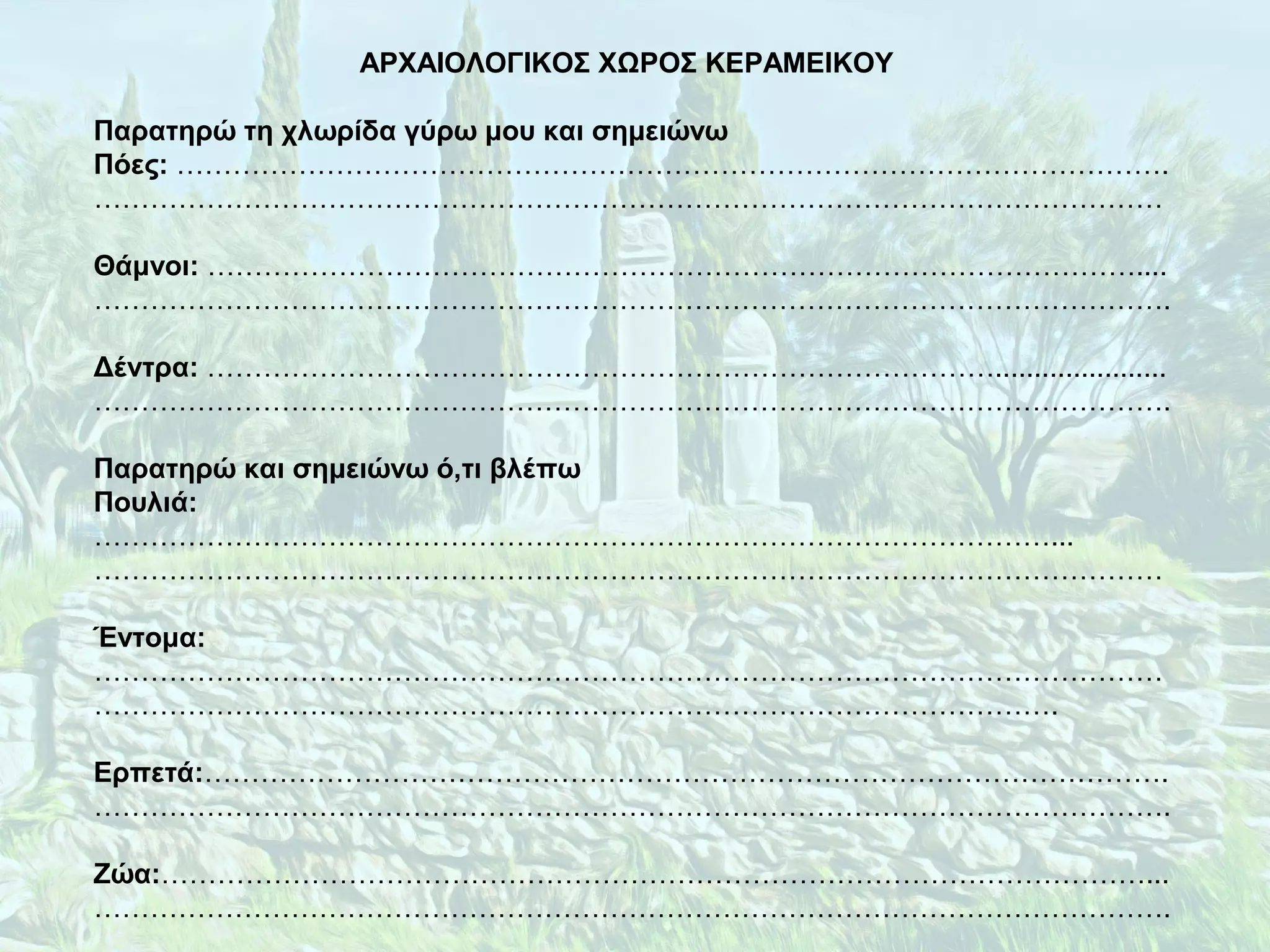 ΑΡΧΑΙΟΛΟΓΙΚΟΣ ΧΩΡΟΣ ΚΕΡΑΜΕΙΚΟΥ
Παρατηρώ τη χλωρίδα γύρω μου και σημειώνω
Πόες: …………………………………………………………………………………………….
……………………………………………………………………………………………………
Θάμνοι: ………………………………………………………………………………………....
…………………………………………………………………………………………………….
Δέντρα: …………………………………………………………………………......................
…………………………………………………………………………………………………….
Παρατηρώ και σημειώνω ό,τι βλέπω
Πουλιά:
…………………………………………………………………………………………...
……………………………………………………………………………………………………
Έντομα:
……………………………………………………………………………………………………
………………………………………………………………………………………….
Ερπετά:………………………………………………………………………………………….
…………………………………………………………………………………………………….
Ζώα:……………………………………………………………………………………………...
…………………………………………………………………………………………………….
 