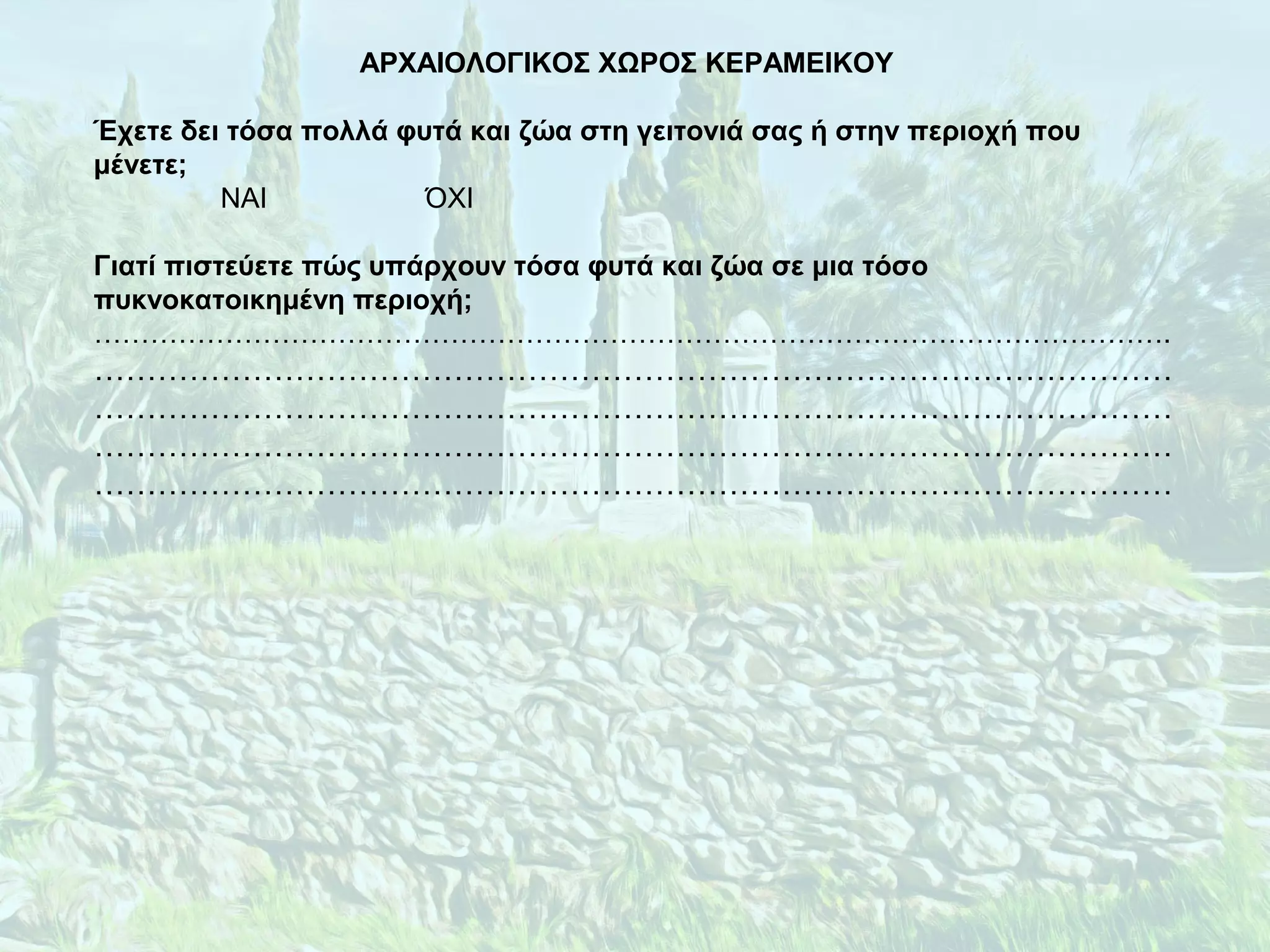 ΑΡΧΑΙΟΛΟΓΙΚΟΣ ΧΩΡΟΣ ΚΕΡΑΜΕΙΚΟΥ
Έχετε δει τόσα πολλά φυτά και ζώα στη γειτονιά σας ή στην περιοχή που
μένετε;
ΝΑΙ ΌΧΙ
Γιατί πιστεύετε πώς υπάρχουν τόσα φυτά και ζώα σε μια τόσο
πυκνοκατοικημένη περιοχή;
…………………………………………………………………………………………………….
…………………………………………………………………………………………
…………………………………………………………………………………………
…………………………………………………………………………………………
…………………………………………………………………………………………
 