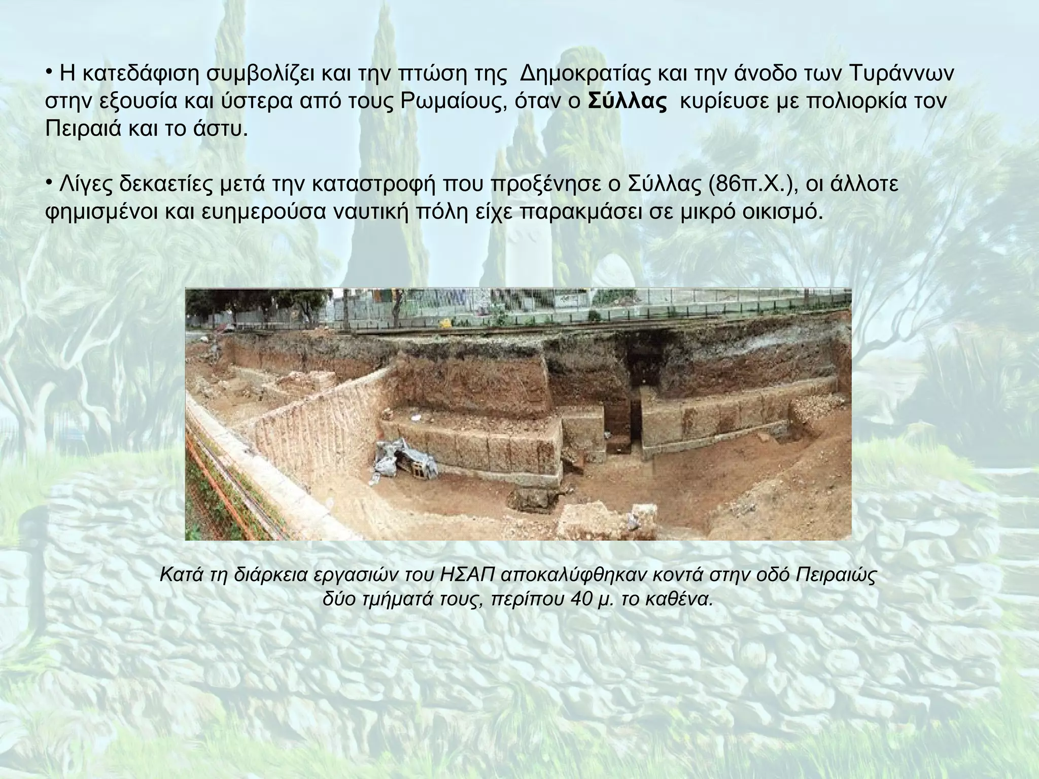 • Η κατεδάφιση συμβολίζει και την πτώση της Δημοκρατίας και την άνοδο των Τυράννων
στην εξουσία και ύστερα από τους Ρωμαίους, όταν ο Σύλλας κυρίευσε με πολιορκία τον
Πειραιά και το άστυ.
• Λίγες δεκαετίες μετά την καταστροφή που προξένησε ο Σύλλας (86π.Χ.), οι άλλοτε
φημισμένοι και ευημερούσα ναυτική πόλη είχε παρακμάσει σε μικρό οικισμό.
Κατά τη διάρκεια εργασιών του ΗΣΑΠ αποκαλύφθηκαν κοντά στην οδό Πειραιώς
δύο τμήματά τους, περίπου 40 μ. το καθένα.
 