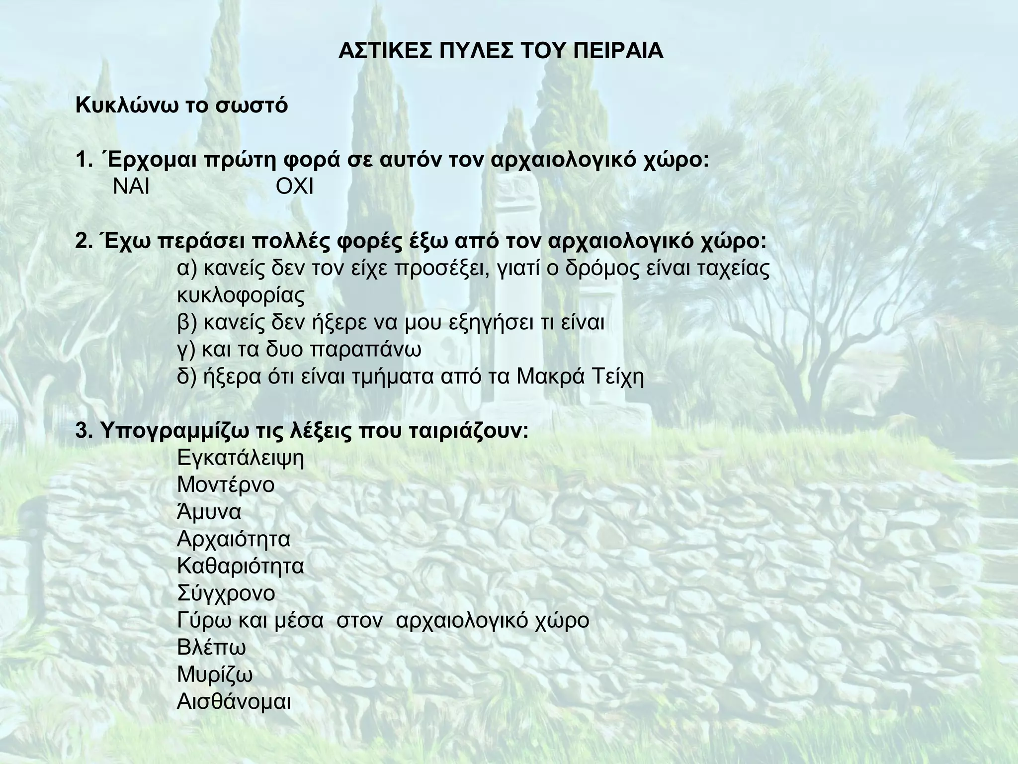 ΑΣΤΙΚΕΣ ΠΥΛΕΣ ΤΟΥ ΠΕΙΡΑΙΑ
Κυκλώνω το σωστό
1. ΄Ερχομαι πρώτη φορά σε αυτόν τον αρχαιολογικό χώρο:
ΝΑΙ ΟΧΙ
2. Έχω περάσει πολλές φορές έξω από τον αρχαιολογικό χώρο:
α) κανείς δεν τον είχε προσέξει, γιατί ο δρόμος είναι ταχείας
κυκλοφορίας
β) κανείς δεν ήξερε να μου εξηγήσει τι είναι
γ) και τα δυο παραπάνω
δ) ήξερα ότι είναι τμήματα από τα Μακρά Τείχη
3. Υπογραμμίζω τις λέξεις που ταιριάζουν:
Εγκατάλειψη
Μοντέρνο
Άμυνα
Αρχαιότητα
Καθαριότητα
Σύγχρονο
Γύρω και μέσα στον αρχαιολογικό χώρο
Βλέπω
Μυρίζω
Αισθάνομαι
 