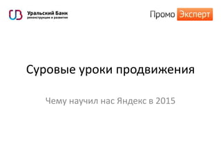 Суровые уроки продвижения
Чему научил нас Яндекс в 2015
 