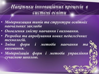 Напрямки інноваційних процесів в
системі освіти
• Модернизация типів та структури освітніх
навчальних закладів
• Оновлення змісту навчання і виховання.
• Розробка та апробування нових педагогічних
технологій.
• Зміна форм і методів навчання та
виховання.
• Модернізація форм і методів управління
сучасною школою.
 