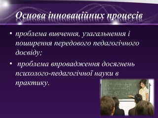 Основа інноваційних процесів
• проблема вивчення, узагальнення і
поширення передового педагогічного
досвіду;
• проблема впровадження досягнень
психолого-педагогічної науки в
практику.
 
