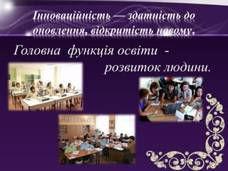 Інноваційність — здатність до
оновлення, відкритість новому.
Головна функція освіти -
розвиток людини.
 