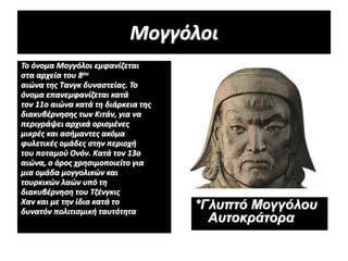 Μογγόλοι
Το όνομα Μογγόλοι εμφανίζεται
στα αρχεία του 8ου
αιώνα της Τανγκ δυναστείας. Το
όνομα επανεμφανίζεται κατά
τον 11ο αιώνα κατά τη διάρκεια της
διακυβέρνησης των Κιτάν, για να
περιγράψει αρχικά ορισμένες
μικρές και ασήμαντες ακόμα
φυλετικές ομάδες στην περιοχή
του ποταμού Ονόν. Κατά τον 13ο
αιώνα, ο όρος χρησιμοποιείτο για
μια ομάδα μογγολικών και
τουρκικών λαών υπό τη
διακυβέρνηση του Τζένγκις
Χαν και με την ίδια κατά το
δυνατόν πολιτισμική ταυτότητα
*Γλυπτό Μογγόλου
Αυτοκράτορα
 