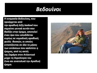 Βεδουίνοι
Η ονομασία Βεδουίνος, που
προέρχεται από
την αραβική λέξη badawī που
σημαίνει γενικά αυτόν που
βαδίζει στην έρημο, αποτελεί
έναν όρο που αποδίδεται
κυρίως σε νομαδικές αραβικές
φυλές βοσκών, οι οποίες
εντοπίζονται σε όλο το μήκος
των εκτάσεων που καλύπτει η
έρημος, από τις ακτές
της Σαχάρα στον Ατλαντικό
μεχρι τη Χερσόνησο του
Σινα και ανατολικά την Αραβική
έρημο.
 